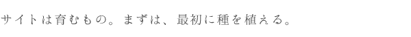 サイトは育むもの。まずは、最初に種を植える。
