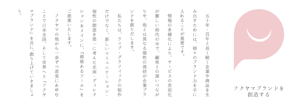 五十年・百年と長く続く企業や商品を生み出すためには、個々のブランド力を手に入れることが重要です。情報の多様化により、サービスの差別化が難しい時代の中で、顧客との深いつながりや、他とは異なる個性の発信が企業ブランドを創りだします。私たちは、ウェブ・グラフィックの制作だけでなく、新しいコミュニケーション・個性の創造を第一に考えた企画・ディレクションをメインに、『価値あるツール』をご提案いたします。フクヤマの地から一歩ずつ着実にあゆむことで日本全国、そして世界へと『フクヤマブランド』を共に。創り上げていきましょう。